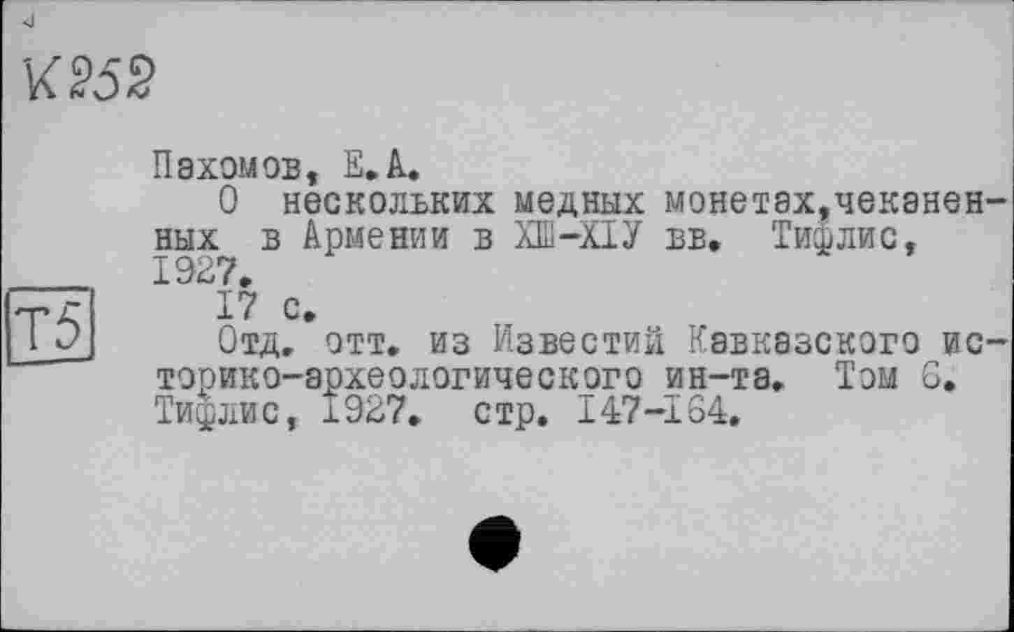 ﻿К 25 2
Пахомов, Е.А.
О нескольких медных монетах,чеканенных в Армении в ХШ-ХІУ вв. Тифлис, 1927,
Т5
17 с»
Отд» отт. из Известий Кавказского историко-археологического ин-та. Том 6. Тифлис, 1927. стр. 147-164.